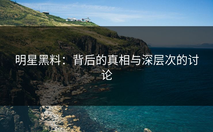明星黑料：背后的真相与深层次的讨论