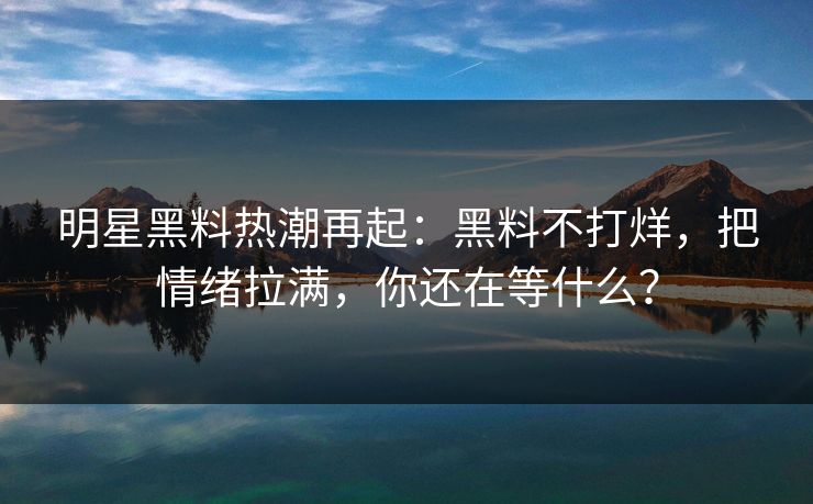 明星黑料热潮再起：黑料不打烊，把情绪拉满，你还在等什么？