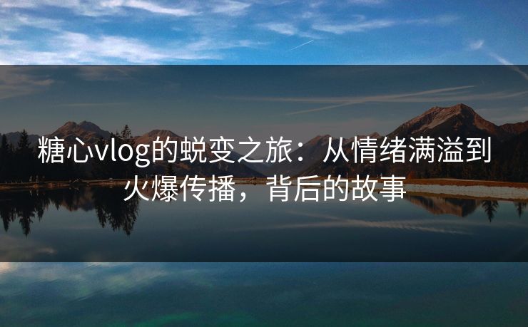 糖心vlog的蜕变之旅：从情绪满溢到火爆传播，背后的故事
