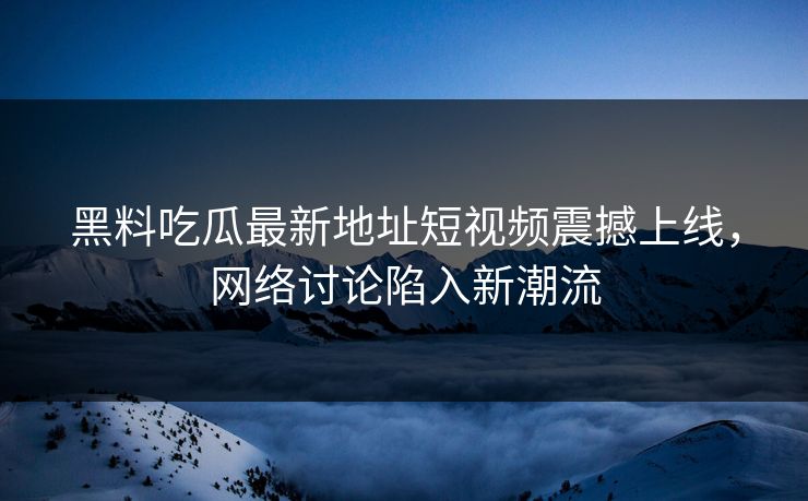 黑料吃瓜最新地址短视频震撼上线，网络讨论陷入新潮流