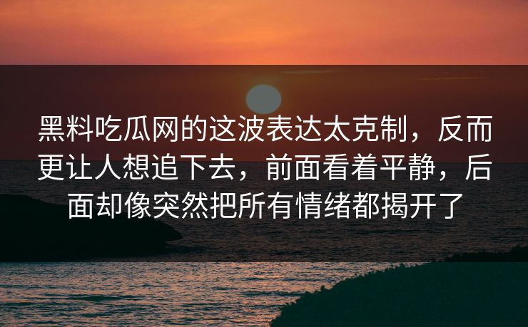 黑料吃瓜网的这波表达太克制，反而更让人想追下去，前面看着平静，后面却像突然把所有情绪都揭开了