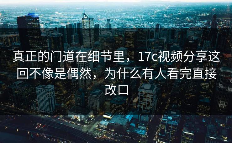 真正的门道在细节里，17c视频分享这回不像是偶然，为什么有人看完直接改口
