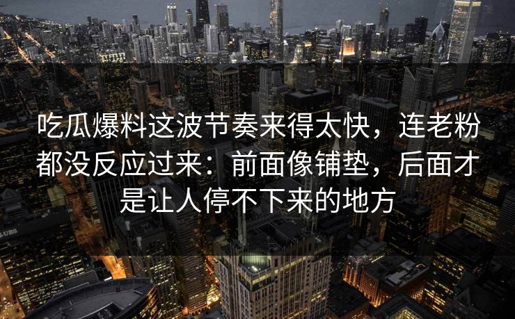 吃瓜爆料这波节奏来得太快，连老粉都没反应过来：前面像铺垫，后面才是让人停不下来的地方  第1张