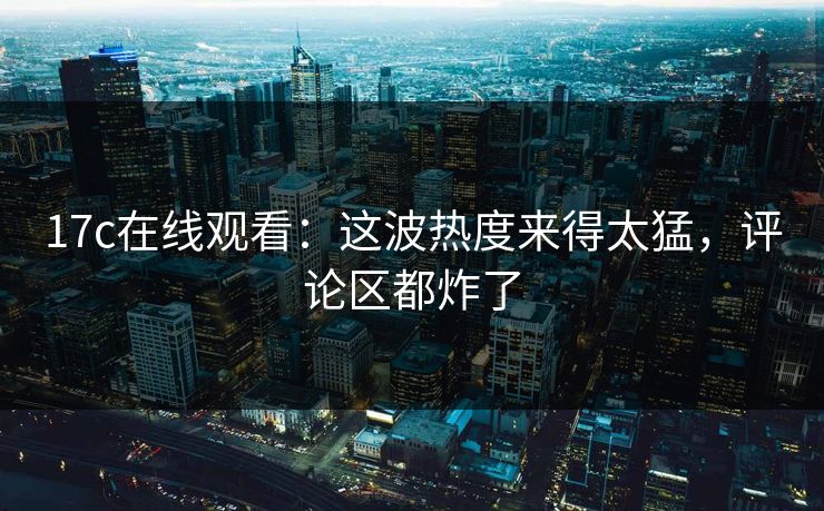 17c在线观看：这波热度来得太猛，评论区都炸了