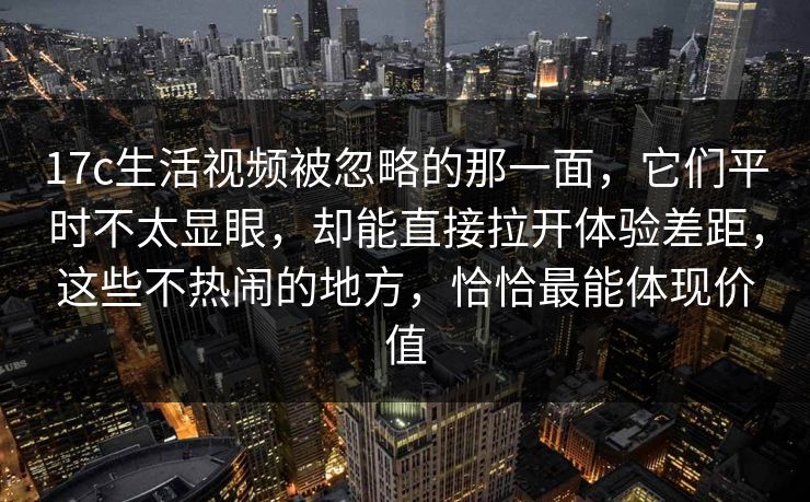17c生活视频被忽略的那一面，它们平时不太显眼，却能直接拉开体验差距，这些不热闹的地方，恰恰最能体现价值