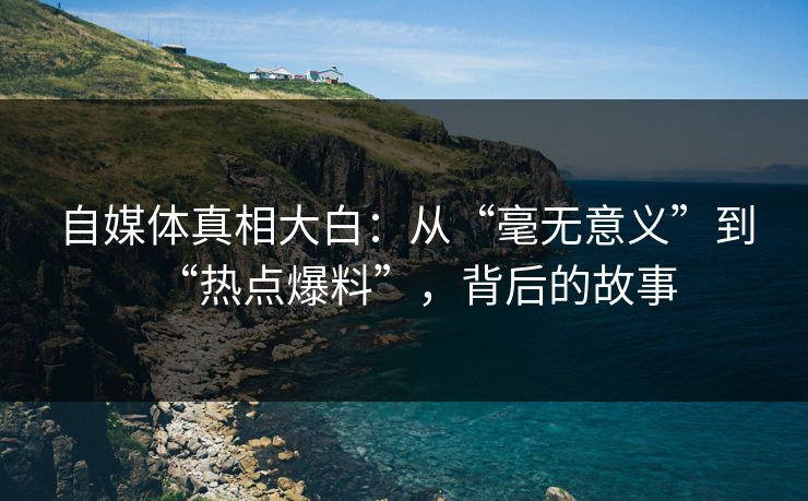 自媒体真相大白：从“毫无意义”到“热点爆料”，背后的故事
