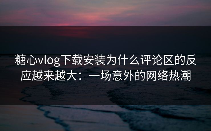 糖心vlog下载安装为什么评论区的反应越来越大：一场意外的网络热潮
