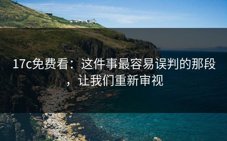 17c免费看：这件事最容易误判的那段，让我们重新审视