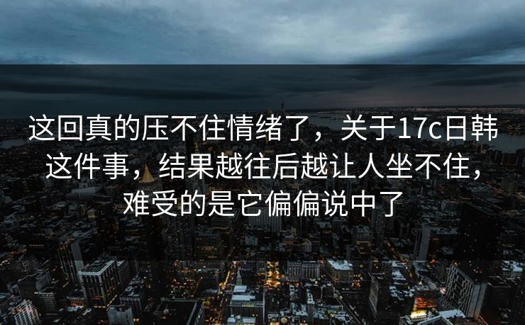 这回真的压不住情绪了，关于17c日韩这件事，结果越往后越让人坐不住，难受的是它偏偏说中了  第1张