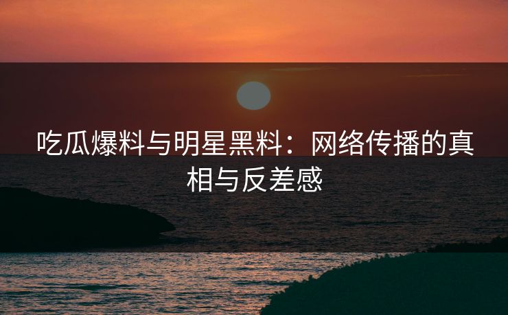 吃瓜爆料与明星黑料：网络传播的真相与反差感  第1张