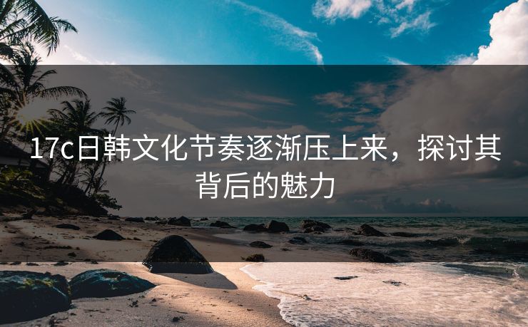 17c日韩文化节奏逐渐压上来，探讨其背后的魅力  第1张