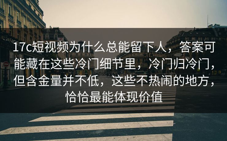17c短视频为什么总能留下人，答案可能藏在这些冷门细节里，冷门归冷门，但含金量并不低，这些不热闹的地方，恰恰最能体现价值