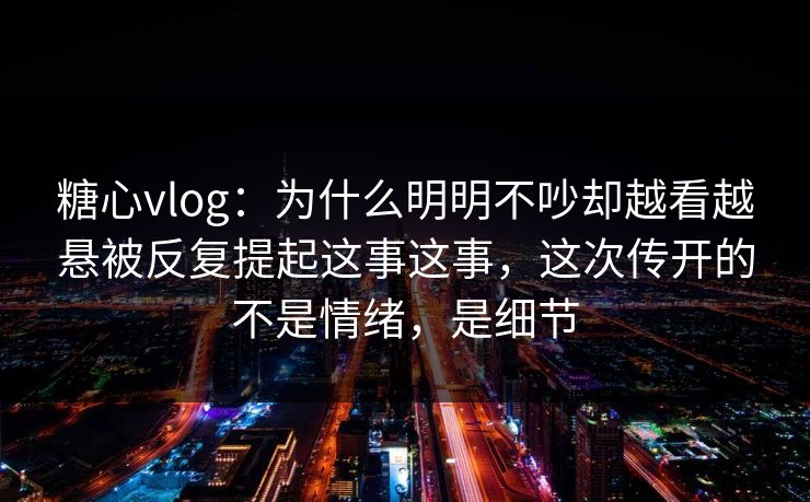 糖心vlog：为什么明明不吵却越看越悬被反复提起这事这事，这次传开的不是情绪，是细节
