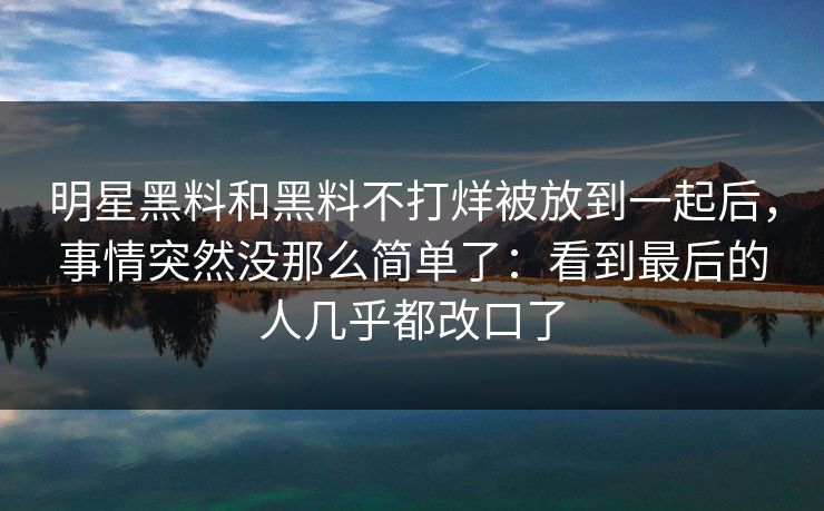 明星黑料和黑料不打烊被放到一起后，事情突然没那么简单了：看到最后的人几乎都改口了