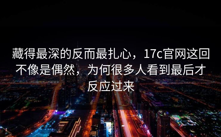 藏得最深的反而最扎心，17c官网这回不像是偶然，为何很多人看到最后才反应过来