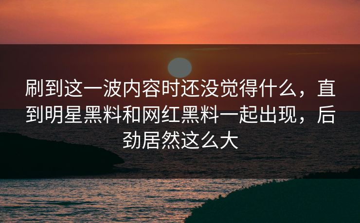 刷到这一波内容时还没觉得什么，直到明星黑料和网红黑料一起出现，后劲居然这么大