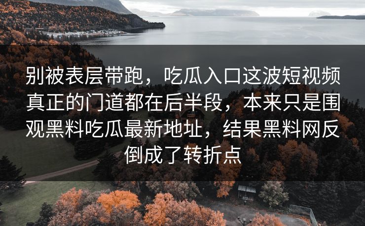 别被表层带跑，吃瓜入口这波短视频真正的门道都在后半段，本来只是围观黑料吃瓜最新地址，结果黑料网反倒成了转折点  第1张