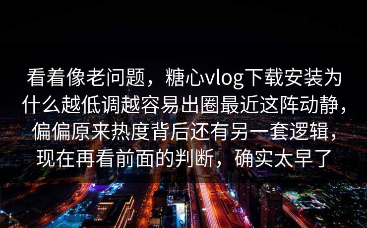 看着像老问题，糖心vlog下载安装为什么越低调越容易出圈最近这阵动静，偏偏原来热度背后还有另一套逻辑，现在再看前面的判断，确实太早了  第1张